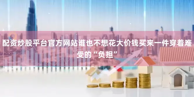 配资炒股平台官方网站谁也不想花大价钱买来一件穿着难受的“负担”