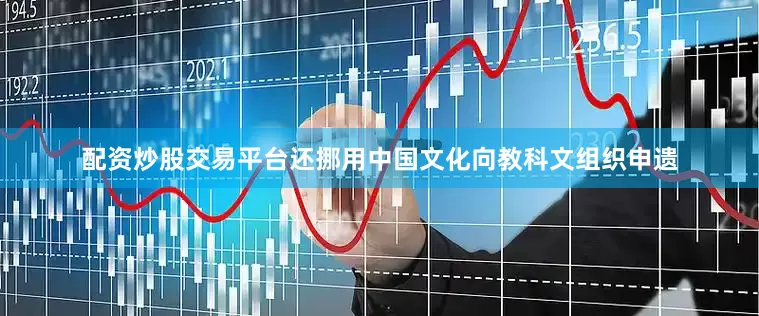 配资炒股交易平台还挪用中国文化向教科文组织申遗