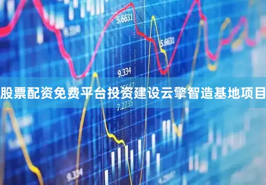 股票配资免费平台投资建设云擎智造基地项目